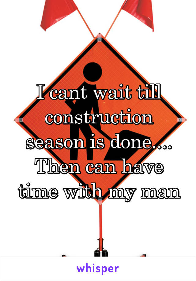 I cant wait till construction season is done.... Then can have time with my man