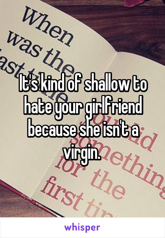 It's kind of shallow to hate your girlfriend because she isn't a virgin. 