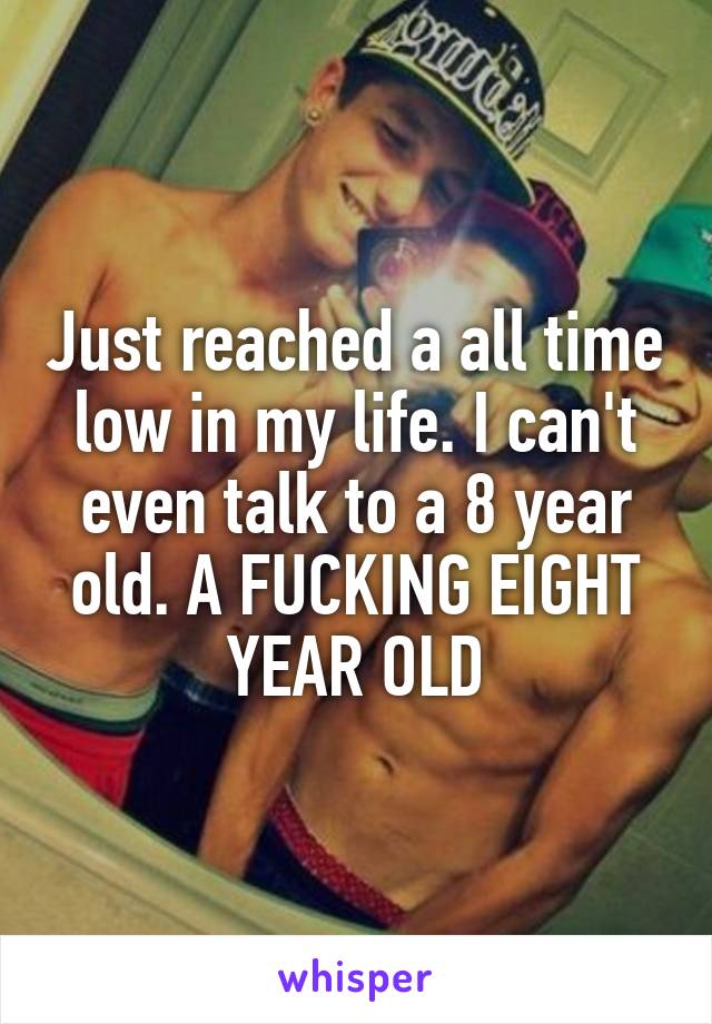 Just reached a all time low in my life. I can't even talk to a 8 year old. A FUCKING EIGHT YEAR OLD