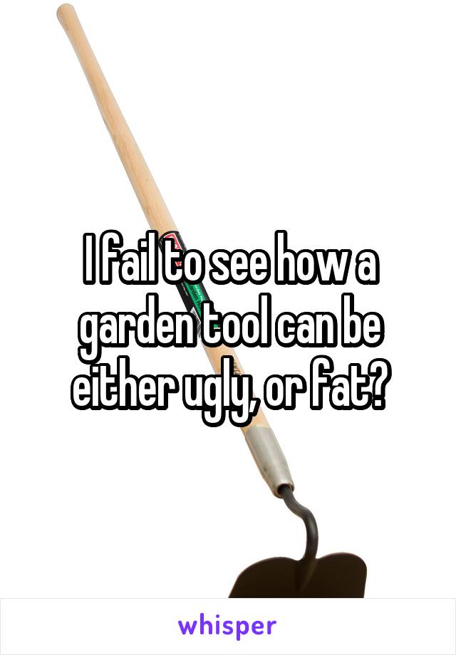 I fail to see how a garden tool can be either ugly, or fat?