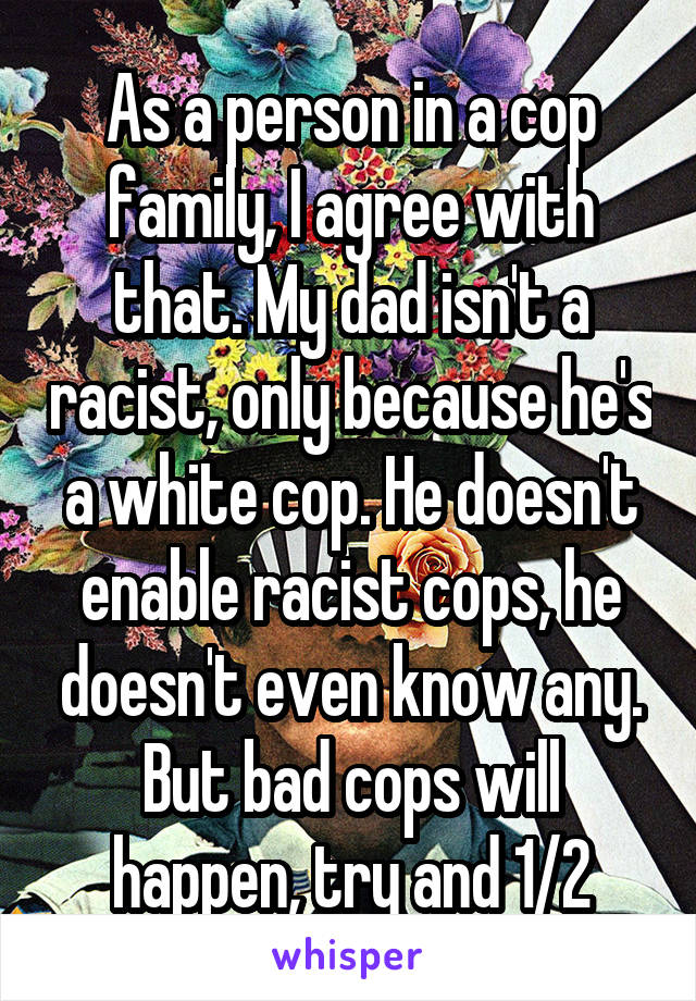 As a person in a cop family, I agree with that. My dad isn't a racist, only because he's a white cop. He doesn't enable racist cops, he doesn't even know any. But bad cops will happen, try and 1/2