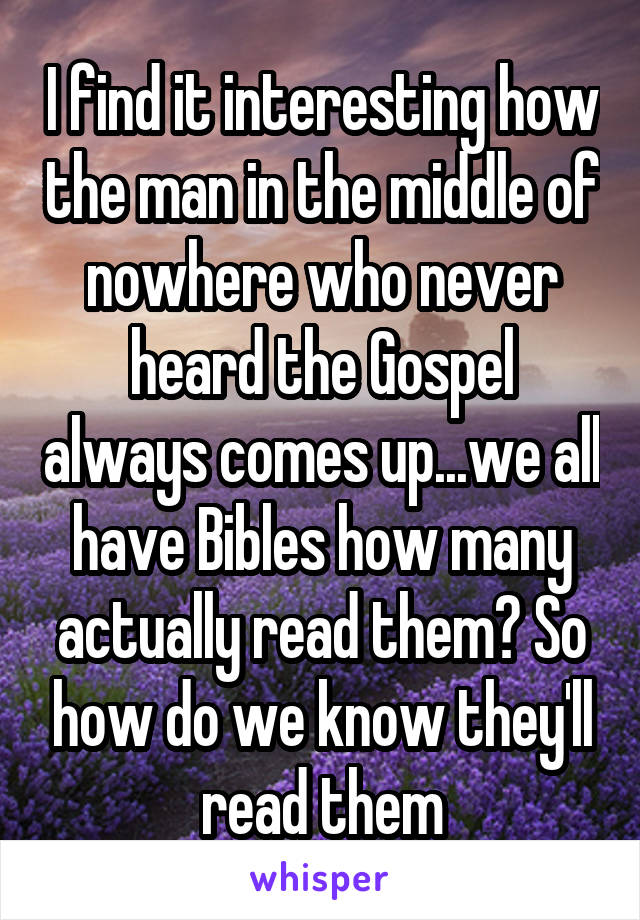 I find it interesting how the man in the middle of nowhere who never heard the Gospel always comes up...we all have Bibles how many actually read them? So how do we know they'll read them