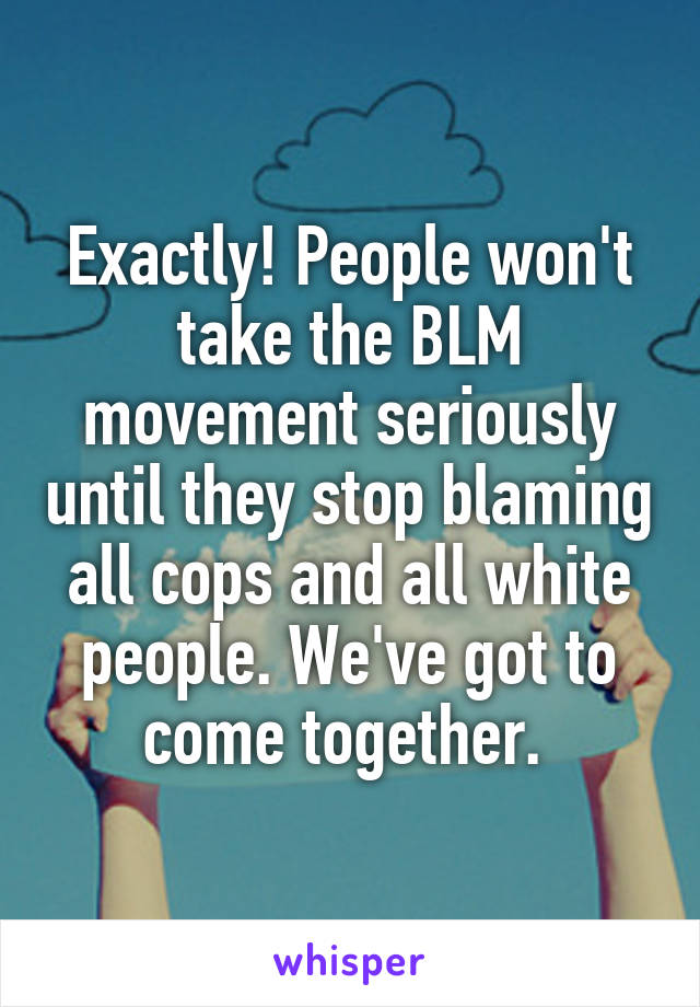 Exactly! People won't take the BLM movement seriously until they stop blaming all cops and all white people. We've got to come together. 