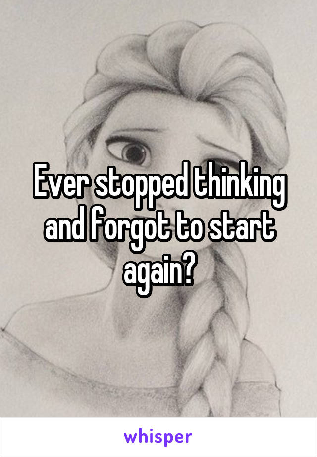 Ever stopped thinking and forgot to start again?