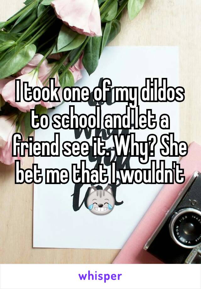 I took one of my dildos to school and let a friend see it. Why? She bet me that I wouldn't 😹