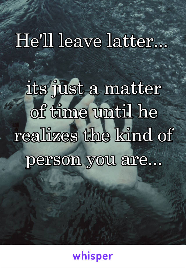 He'll leave latter... 

its just a matter of time until he realizes the kind of person you are...


