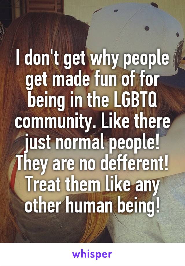 I don't get why people get made fun of for being in the LGBTQ community. Like there just normal people! They are no defferent! Treat them like any other human being!