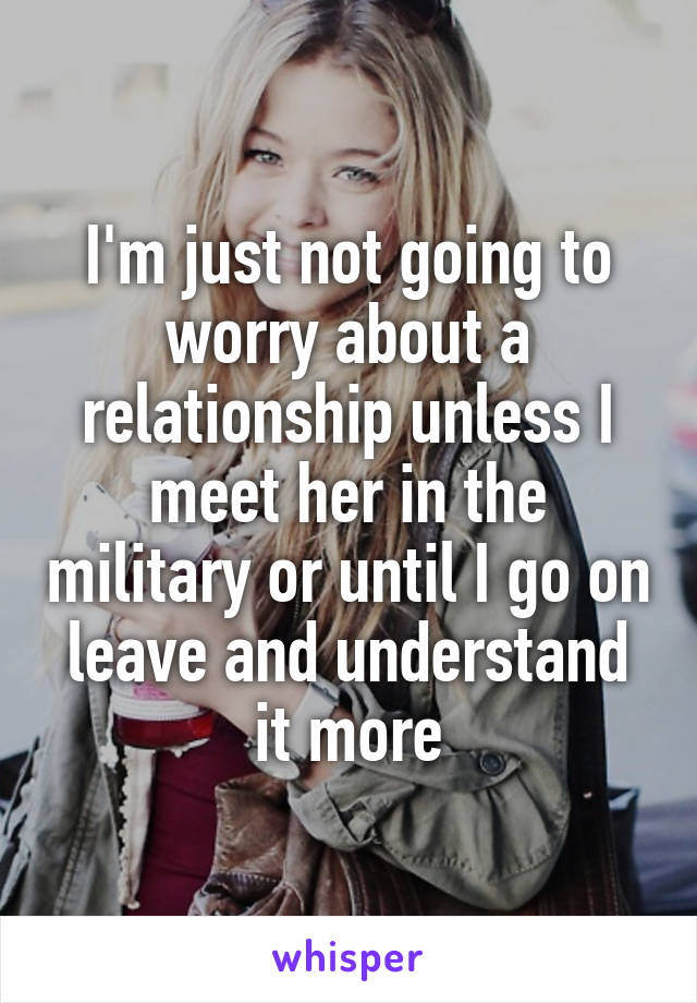 I'm just not going to worry about a relationship unless I meet her in the military or until I go on leave and understand it more