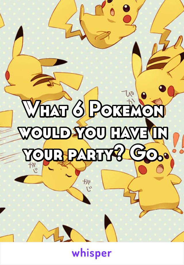 What 6 Pokemon would you have in your party? Go.