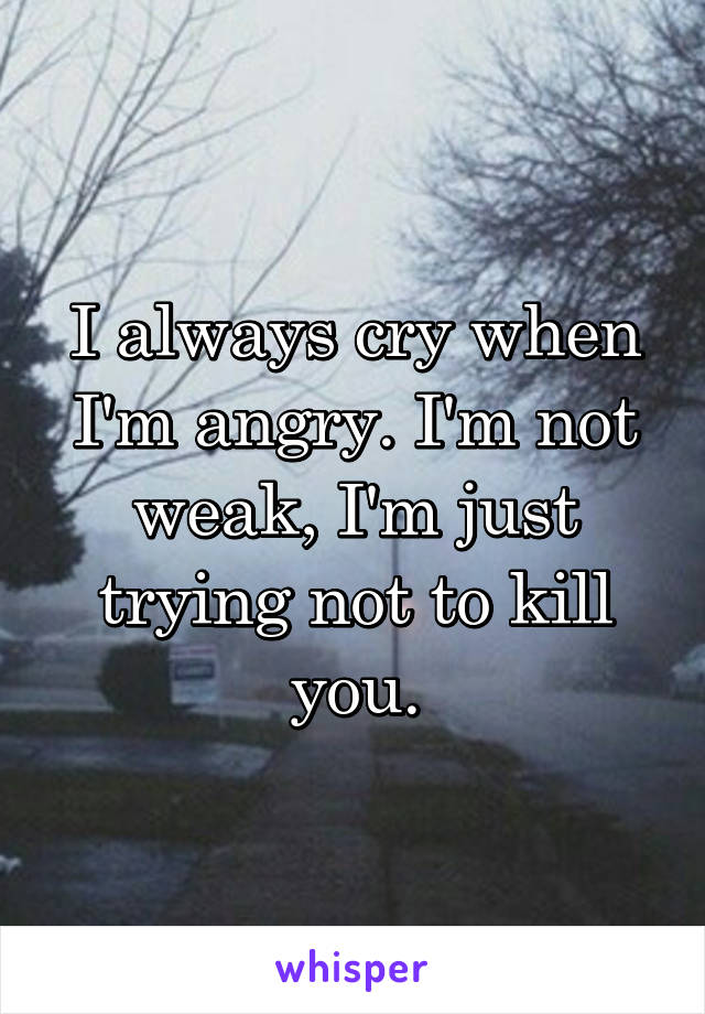 I always cry when I'm angry. I'm not weak, I'm just trying not to kill you.