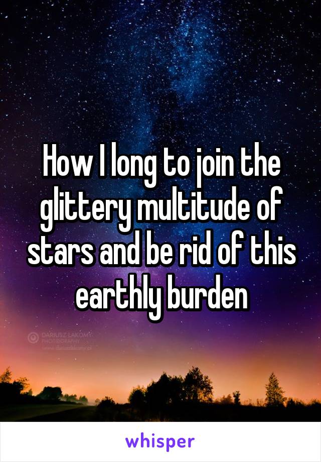 How I long to join the glittery multitude of stars and be rid of this earthly burden