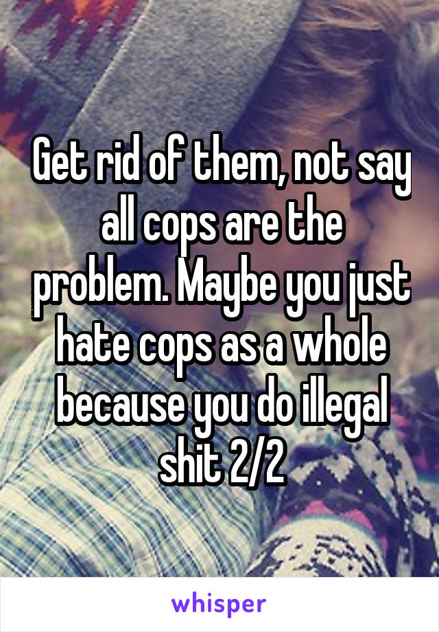 Get rid of them, not say all cops are the problem. Maybe you just hate cops as a whole because you do illegal shit 2/2