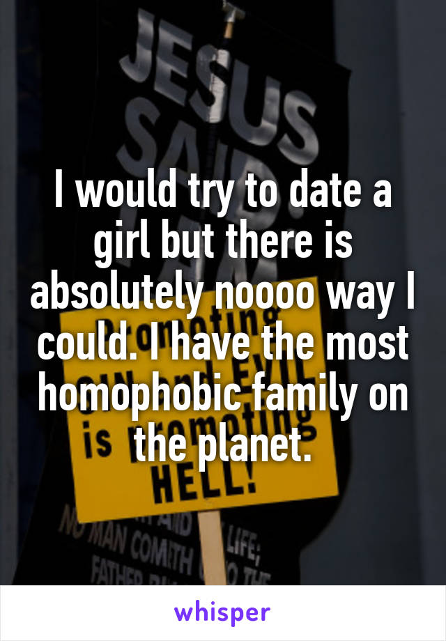 I would try to date a girl but there is absolutely noooo way I could. I have the most homophobic family on the planet.