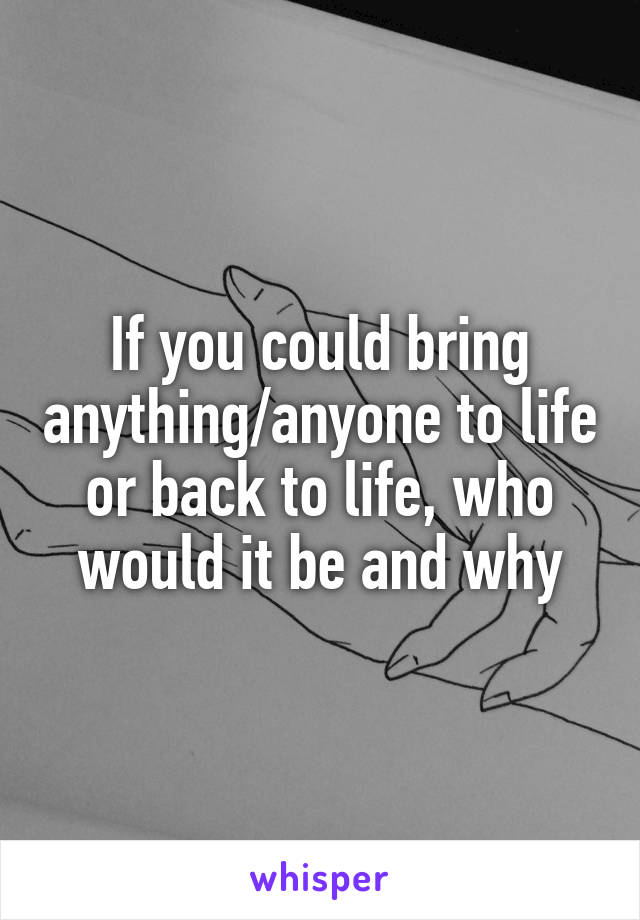 If you could bring anything/anyone to life or back to life, who would it be and why