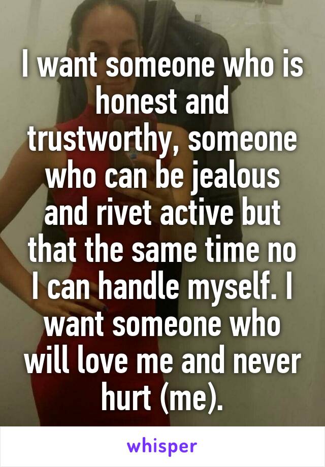 I want someone who is honest and trustworthy, someone who can be jealous and rivet active but that the same time no I can handle myself. I want someone who will love me and never hurt (me).