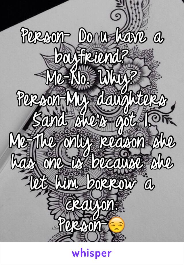 Person- Do u have a boyfriend?
Me-No. Why?
Person-My daughters 5and she's got 1.
Me-The only reason she has one is because she let him borrow a crayon.
Person-😒