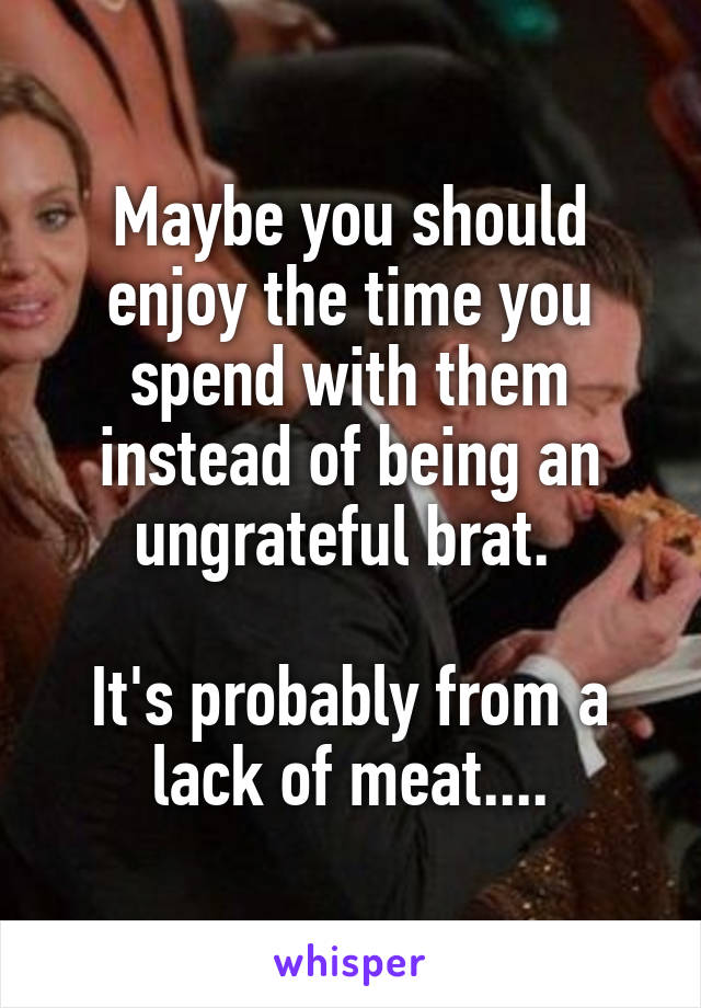 Maybe you should enjoy the time you spend with them instead of being an ungrateful brat. 

It's probably from a lack of meat....