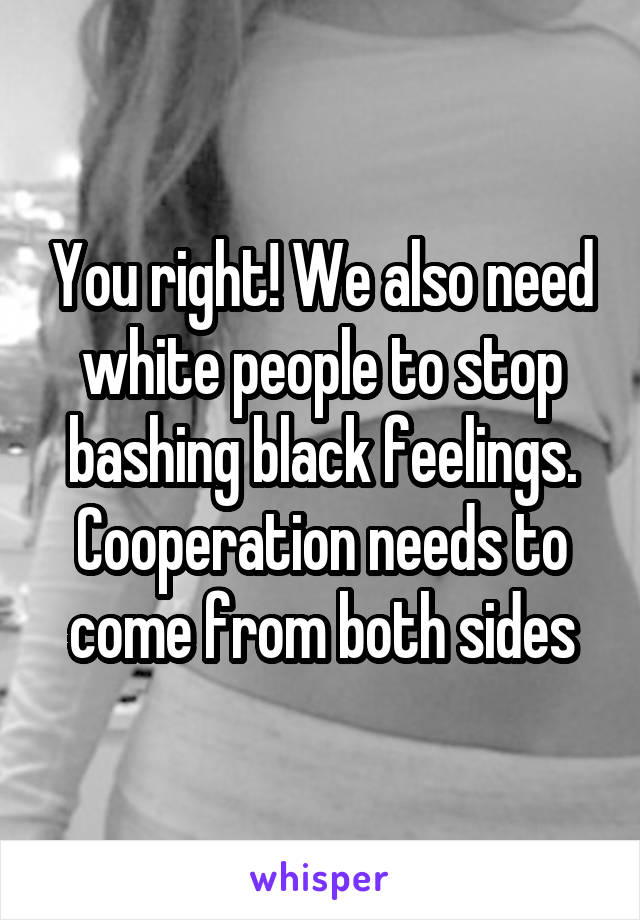 You right! We also need white people to stop bashing black feelings. Cooperation needs to come from both sides