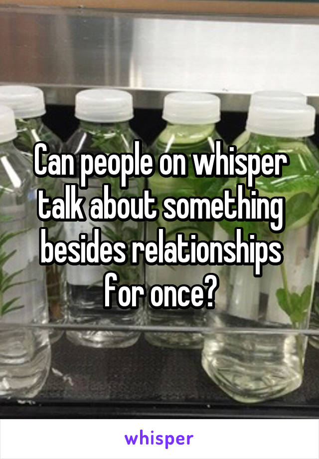 Can people on whisper talk about something besides relationships for once?