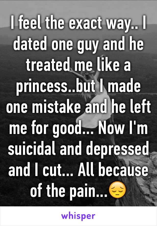 I feel the exact way.. I dated one guy and he treated me like a princess..but I made one mistake and he left me for good... Now I'm suicidal and depressed and I cut... All because of the pain...😔