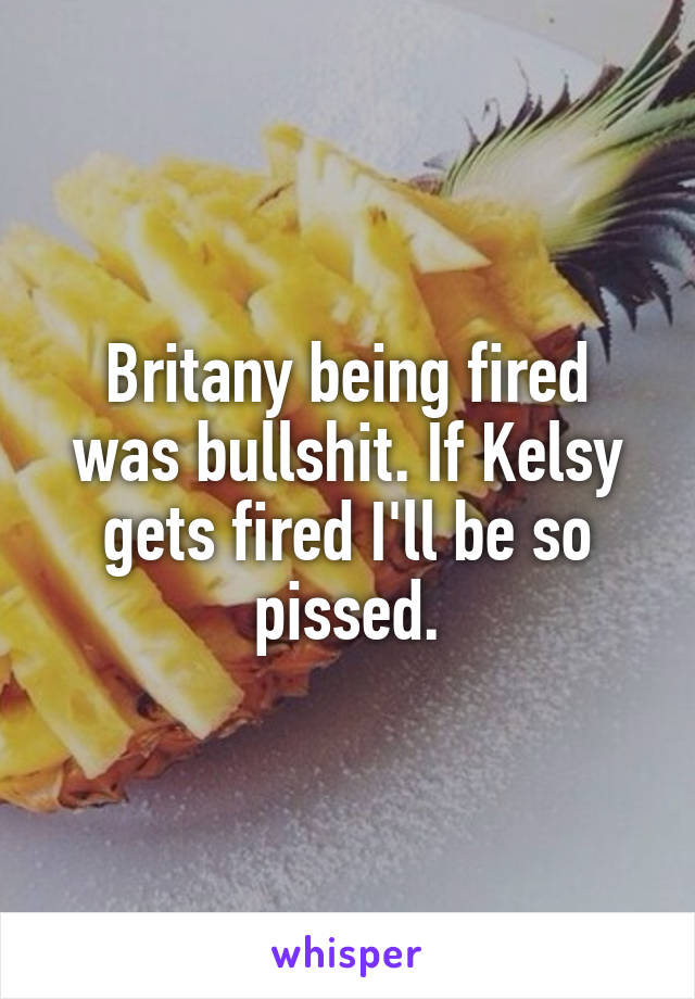 Britany being fired was bullshit. If Kelsy gets fired I'll be so pissed.