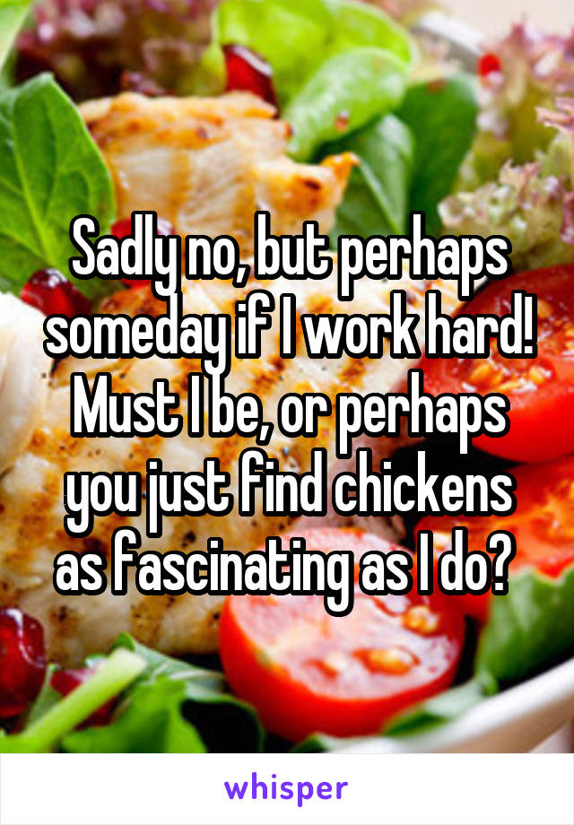 Sadly no, but perhaps someday if I work hard! Must I be, or perhaps you just find chickens as fascinating as I do? 