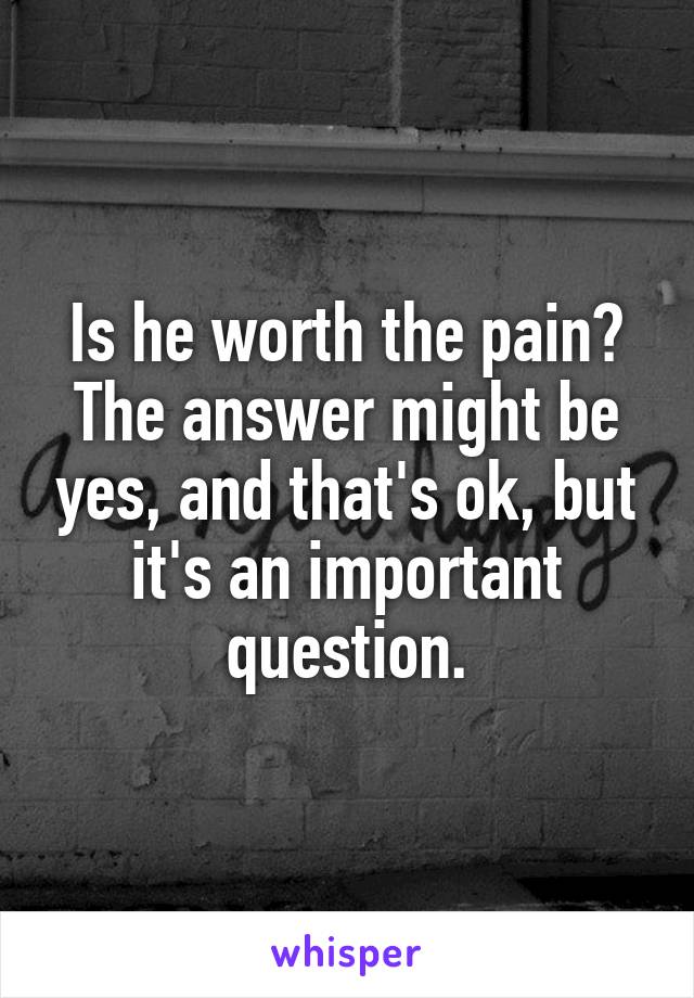 Is he worth the pain? The answer might be yes, and that's ok, but it's an important question.