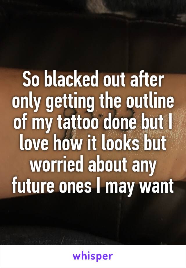 So blacked out after only getting the outline of my tattoo done but I love how it looks but worried about any future ones I may want