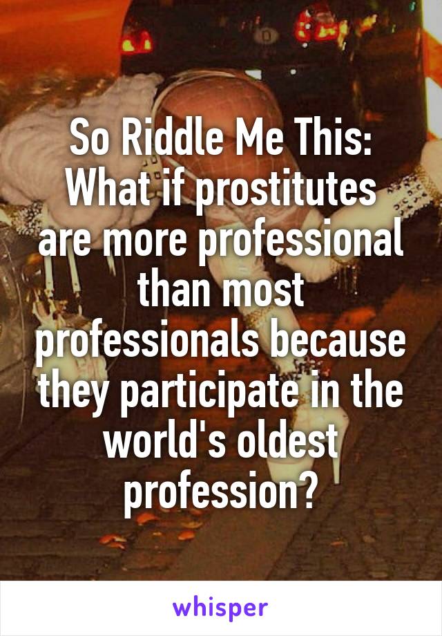 So Riddle Me This:
What if prostitutes are more professional than most professionals because they participate in the world's oldest profession?