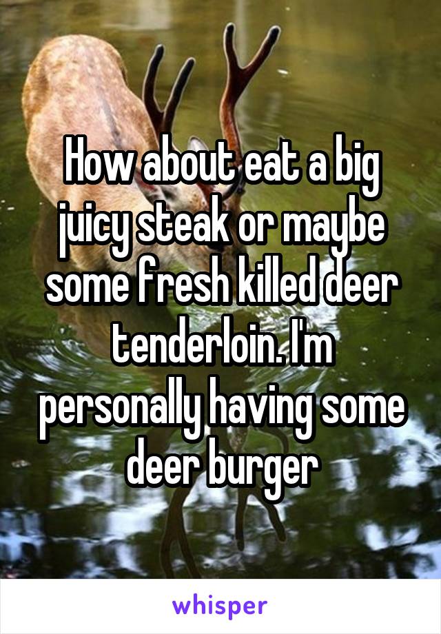 How about eat a big juicy steak or maybe some fresh killed deer tenderloin. I'm personally having some deer burger