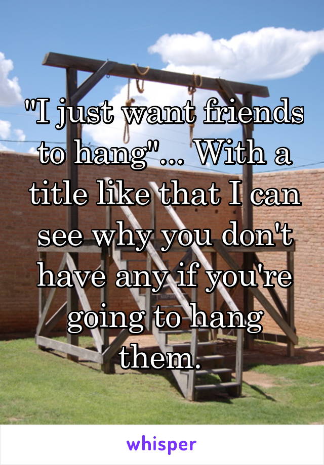 "I just want friends to hang"... With a title like that I can see why you don't have any if you're going to hang them. 