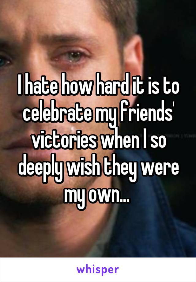 I hate how hard it is to celebrate my friends' victories when I so deeply wish they were my own... 