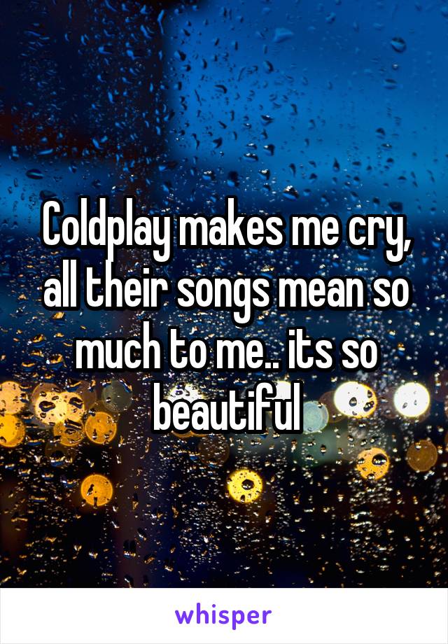 Coldplay makes me cry, all their songs mean so much to me.. its so beautiful