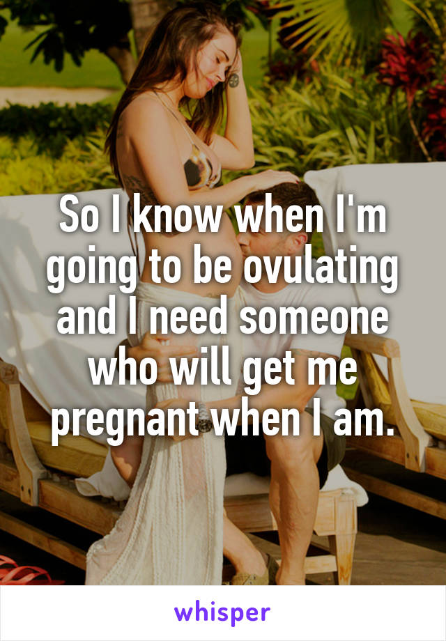 So I know when I'm going to be ovulating and I need someone who will get me pregnant when I am.