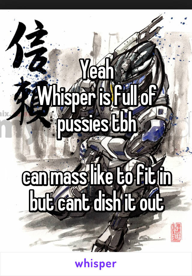 Yeah
Whisper is full of pussies tbh

can mass like to fit in but cant dish it out
