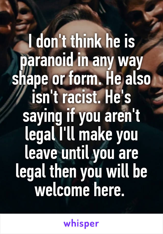 I don't think he is paranoid in any way shape or form. He also isn't racist. He's saying if you aren't legal I'll make you leave until you are legal then you will be welcome here. 