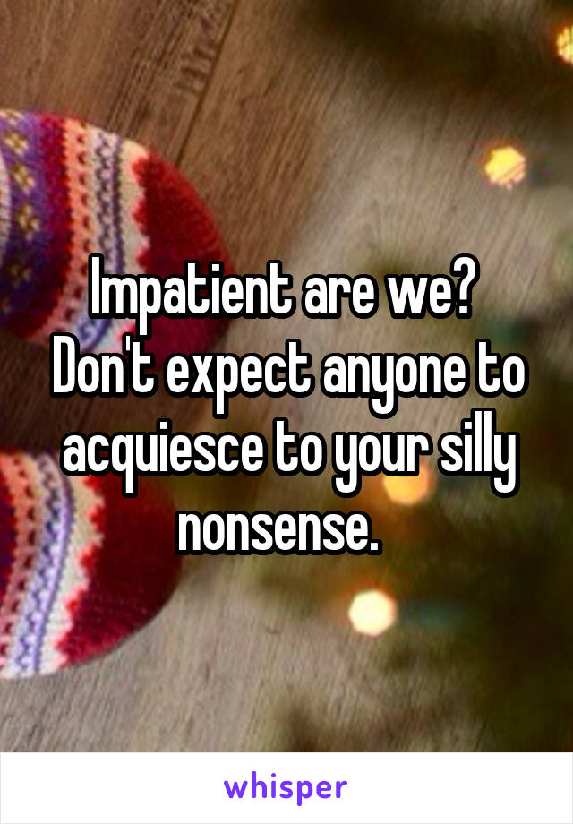 Impatient are we?  Don't expect anyone to acquiesce to your silly nonsense.  