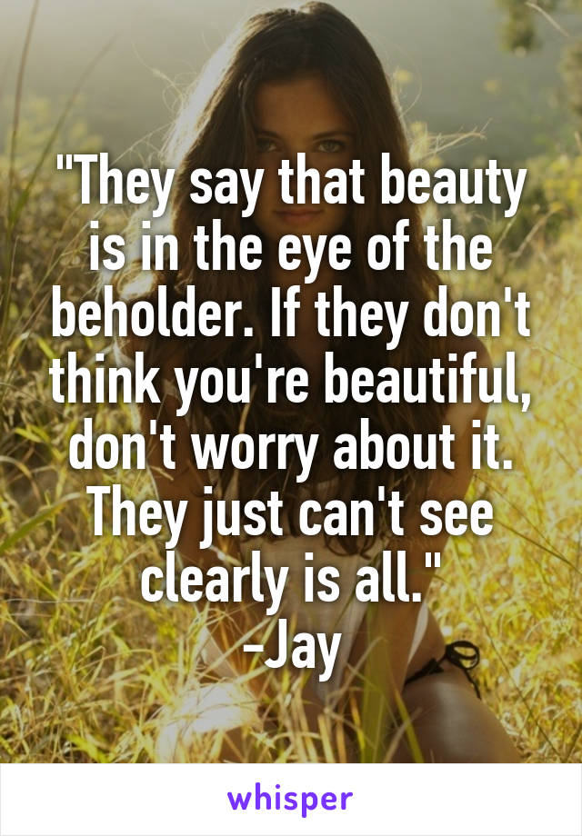 "They say that beauty is in the eye of the beholder. If they don't think you're beautiful, don't worry about it. They just can't see clearly is all."
-Jay