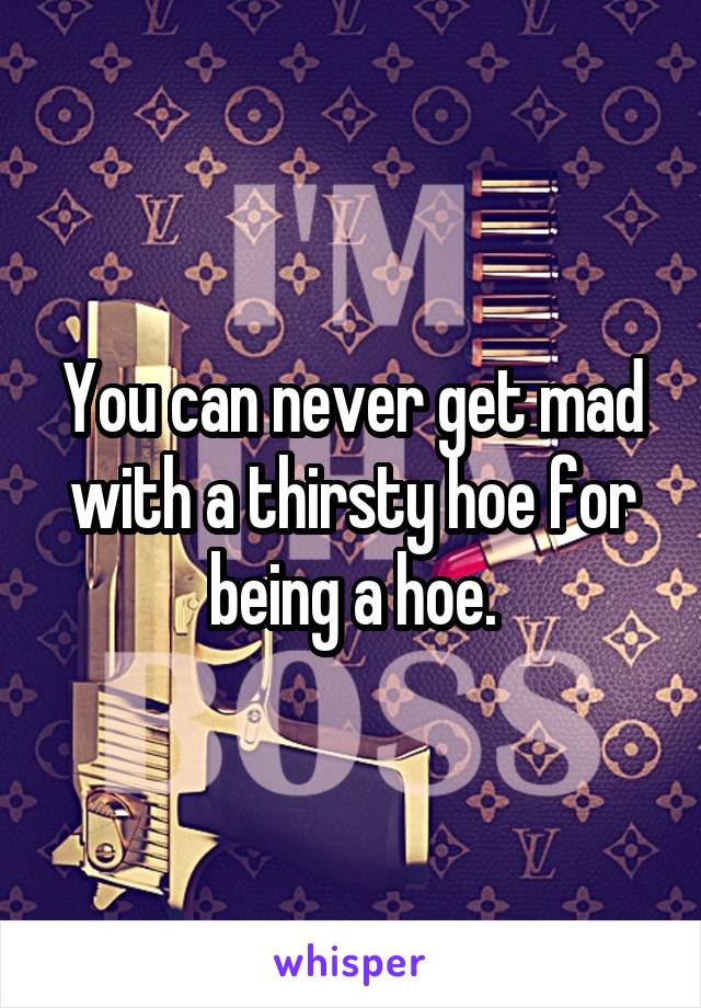You can never get mad with a thirsty hoe for being a hoe.