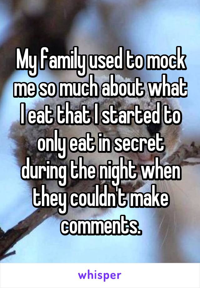 My family used to mock me so much about what I eat that I started to only eat in secret during the night when they couldn't make comments.