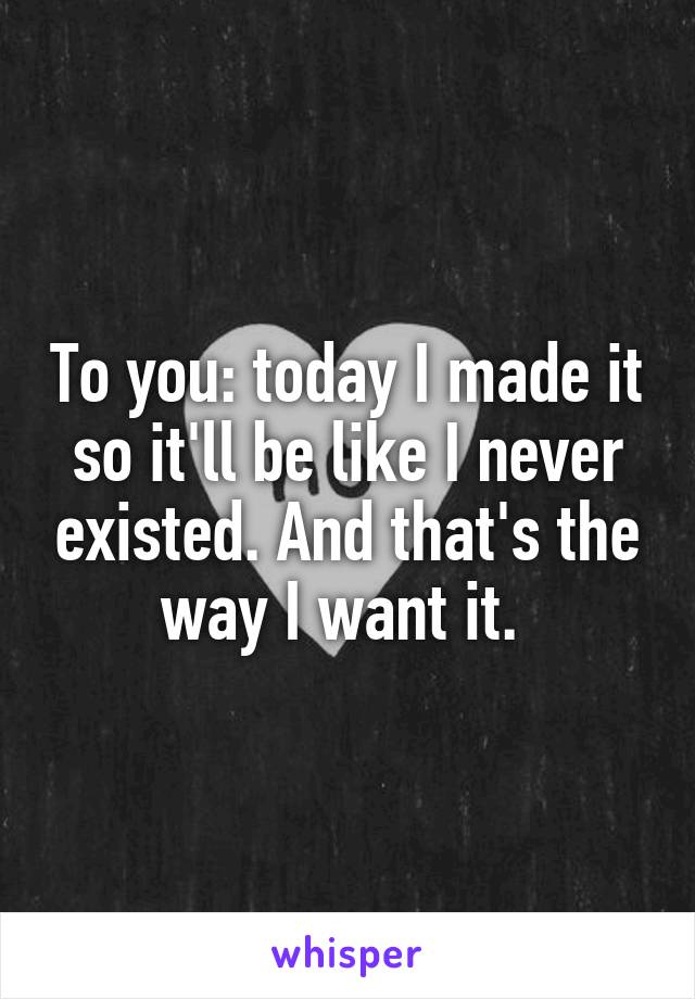 To you: today I made it so it'll be like I never existed. And that's the way I want it. 