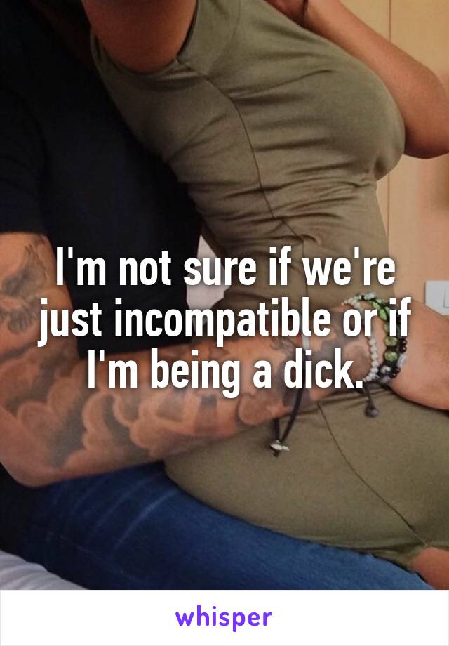 I'm not sure if we're just incompatible or if I'm being a dick.