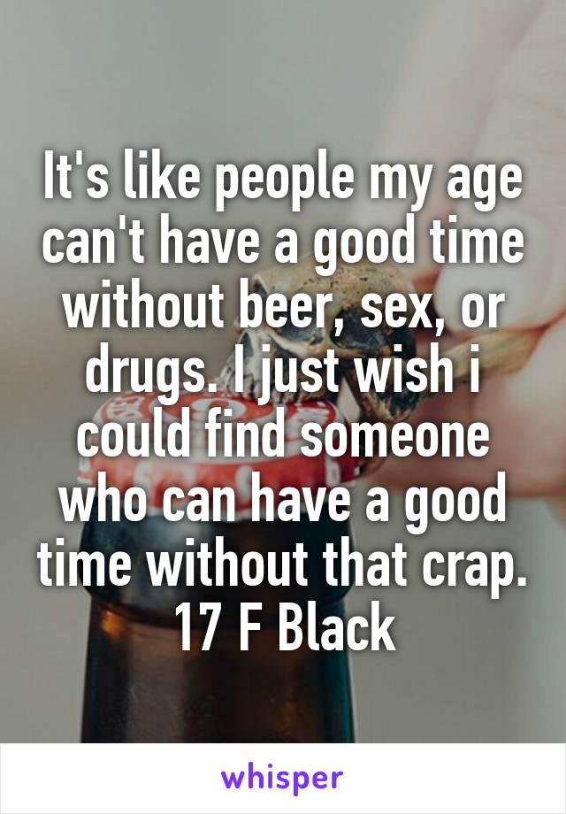 It's like people my age can't have a good time without beer, sex, or drugs. I just wish i could find someone who can have a good time without that crap.
17 F Black