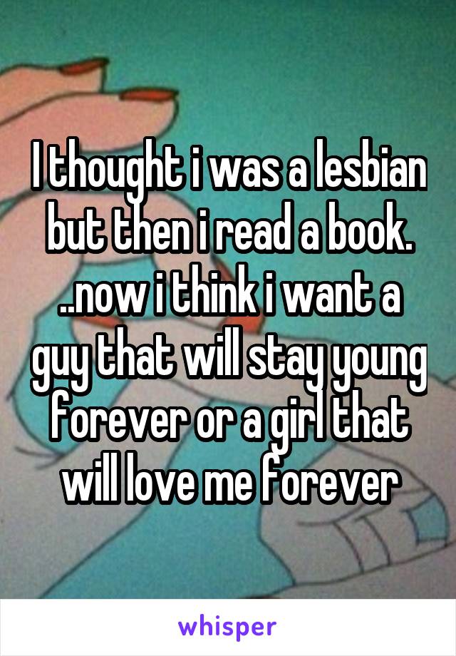 I thought i was a lesbian but then i read a book. ..now i think i want a guy that will stay young forever or a girl that will love me forever