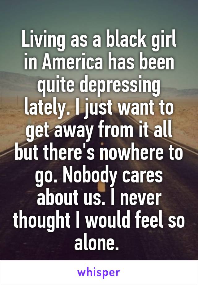 Living as a black girl in America has been quite depressing lately. I just want to get away from it all but there's nowhere to go. Nobody cares about us. I never thought I would feel so alone. 