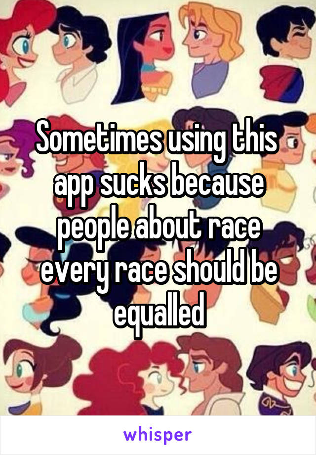 Sometimes using this  app sucks because people about race every race should be equalled