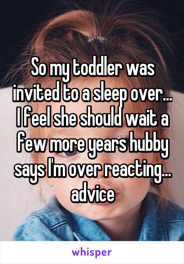 So my toddler was invited to a sleep over... I feel she should wait a few more years hubby says I'm over reacting... advice