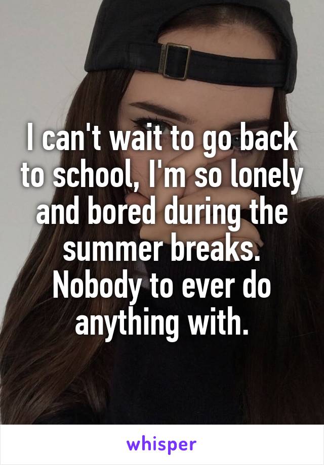 I can't wait to go back to school, I'm so lonely and bored during the summer breaks. Nobody to ever do anything with.