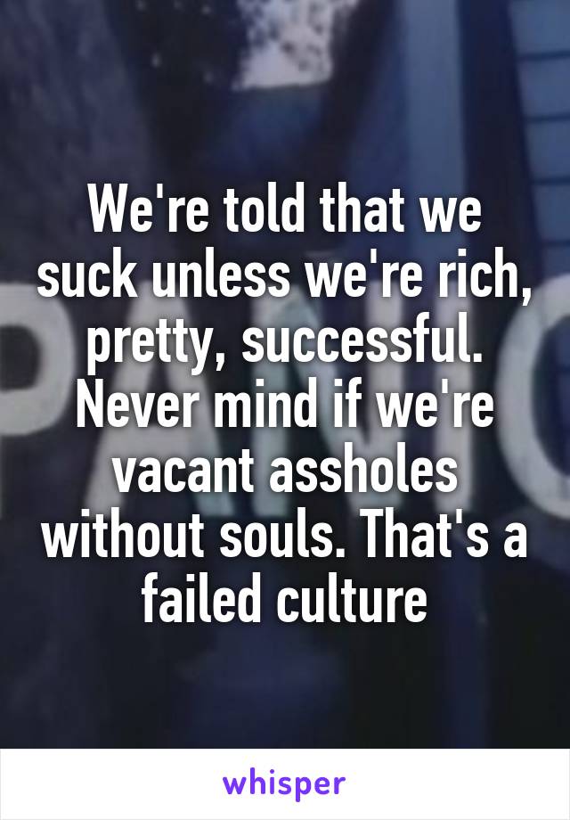 We're told that we suck unless we're rich, pretty, successful. Never mind if we're vacant assholes without souls. That's a failed culture