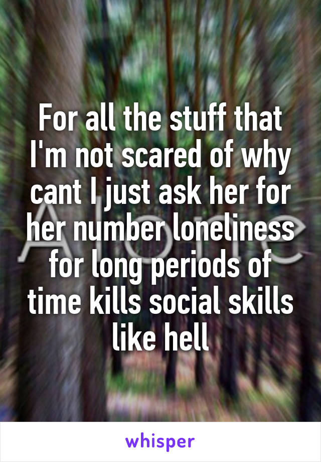 For all the stuff that I'm not scared of why cant I just ask her for her number loneliness for long periods of time kills social skills like hell